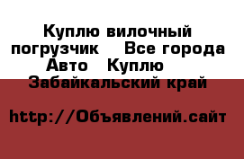 Куплю вилочный погрузчик! - Все города Авто » Куплю   . Забайкальский край